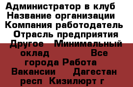 Администратор в клуб › Название организации ­ Компания-работодатель › Отрасль предприятия ­ Другое › Минимальный оклад ­ 23 000 - Все города Работа » Вакансии   . Дагестан респ.,Кизилюрт г.